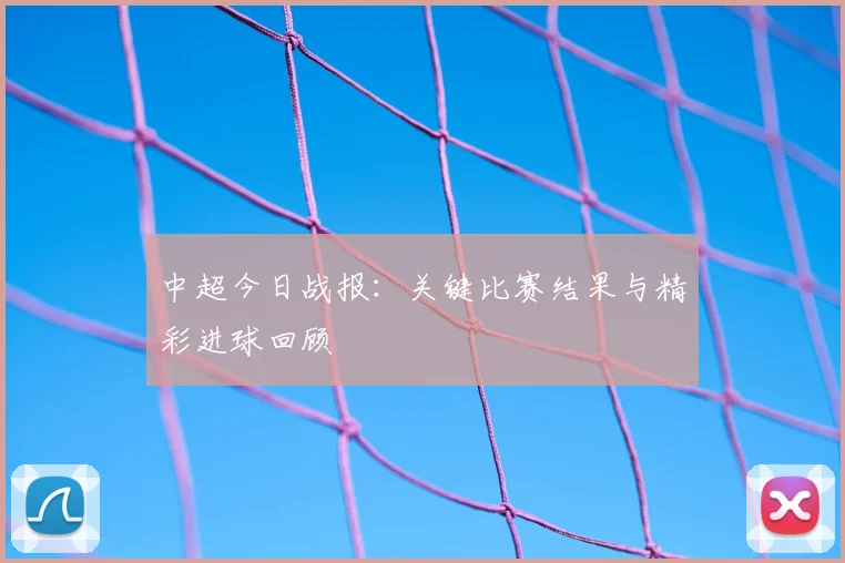 中超今日战报：关键比赛结果与精彩进球回顾