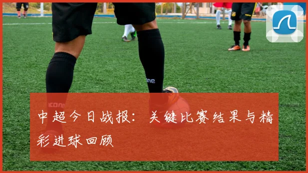 中超今日战报：关键比赛结果与精彩进球回顾