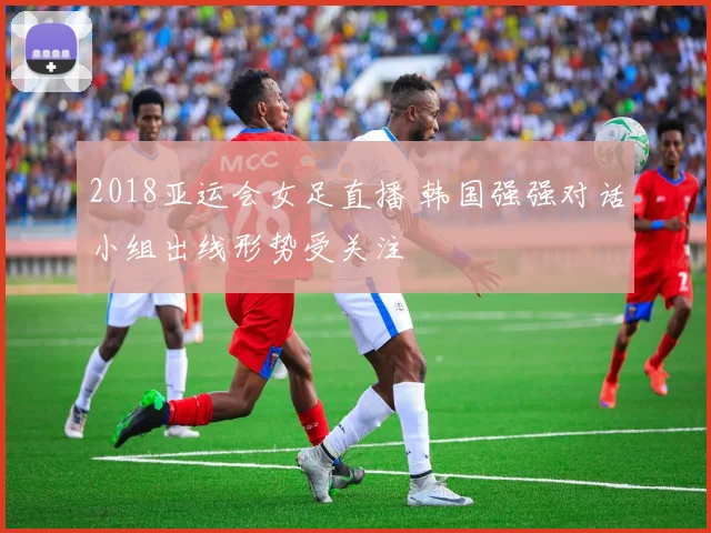 2018亚运会女足直播 韩国强强对话小组出线形势受关注