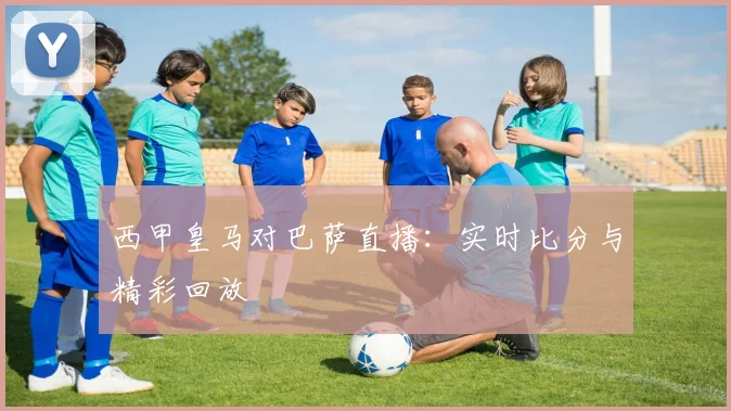 西甲皇马对巴萨直播:实时比分与精彩回放