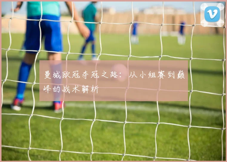 曼城欧冠夺冠之路：从小组赛到巅峰的战术解析