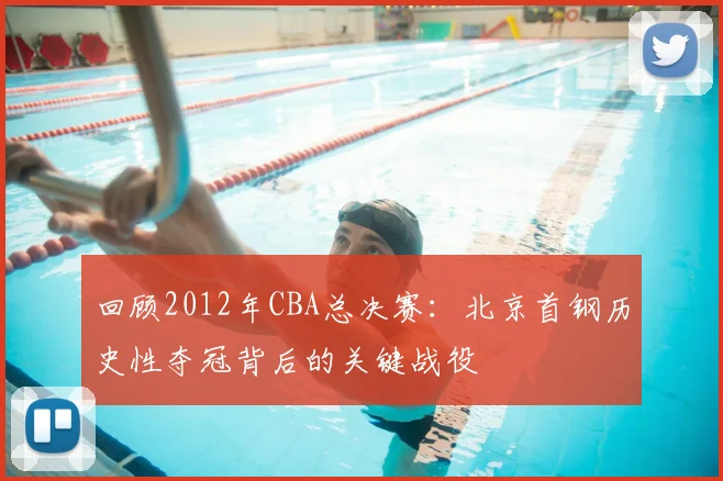 回顾2012年CBA总决赛:北京首钢历史性夺冠背后的关键战役