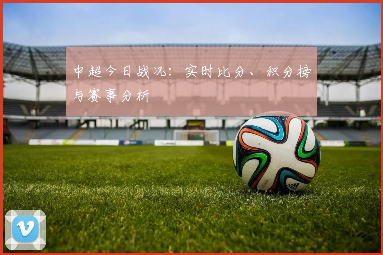 中超今日战况：实时比分、积分榜与赛事分析