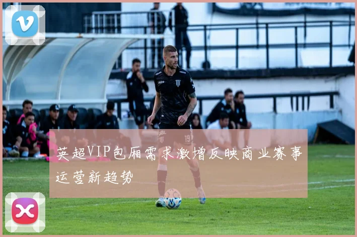 英超VIP包厢需求激增反映商业赛事运营新趋势