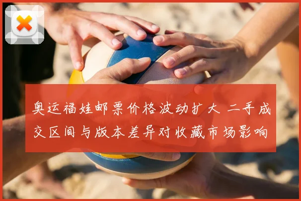 奥运福娃邮票价格波动扩大 二手成交区间与版本差异对收藏市场影响解读