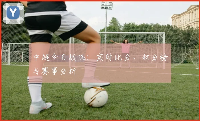 中超今日战况：实时比分、积分榜与赛事分析