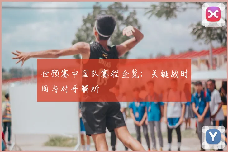 世预赛中国队赛程全览：关键战时间与对手解析