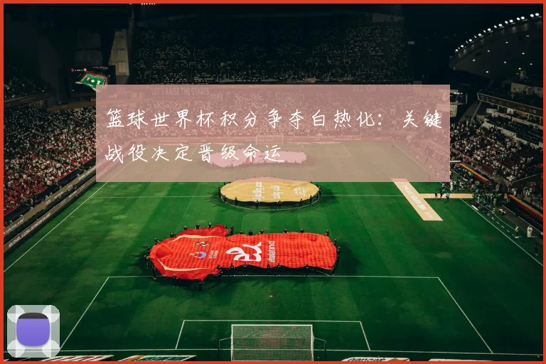 篮球世界杯积分争夺白热化：关键战役决定晋级命运