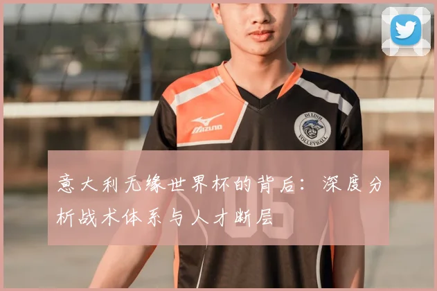意大利无缘世界杯的背后：深度分析战术体系与人才断层