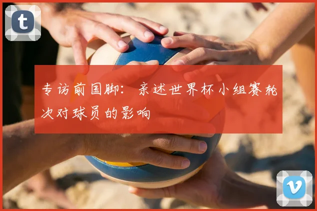 专访前国脚：亲述世界杯小组赛轮次对球员的影响