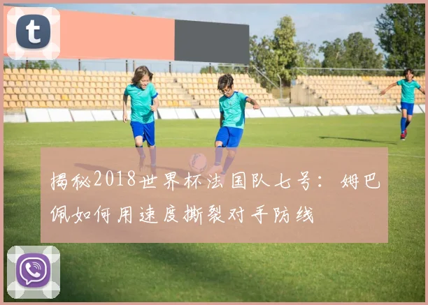 揭秘2018世界杯法国队七号:姆巴佩如何用速度撕裂对手防线