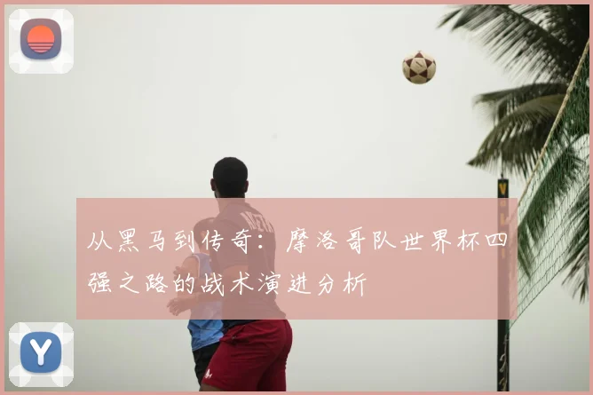 从黑马到传奇：摩洛哥队世界杯四强之路的战术演进分析
