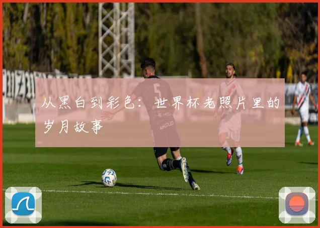 从黑白到彩色：世界杯老照片里的岁月故事