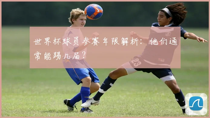 世界杯球员参赛年限解析：他们通常能踢几届？